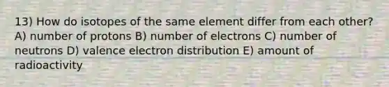 13) How do isotopes of the same element differ from each other? A) number of protons B) number of electrons C) number of neutrons D) valence electron distribution E) amount of radioactivity