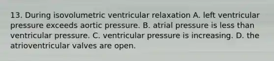 13. During isovolumetric ventricular relaxation A. left ventricular pressure exceeds aortic pressure. B. atrial pressure is <a href='https://www.questionai.com/knowledge/k7BtlYpAMX-less-than' class='anchor-knowledge'>less than</a> ventricular pressure. C. ventricular pressure is increasing. D. the atrioventricular valves are open.