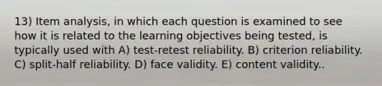 13) Item analysis, in which each question is examined to see how it is related to the learning objectives being tested, is typically used with A) test-retest reliability. B) criterion reliability. C) split-half reliability. D) face validity. E) content validity..