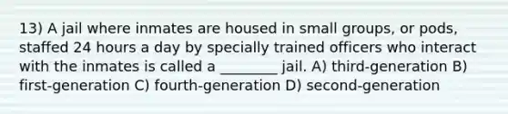 13) A jail where inmates are housed in small groups, or pods, staffed 24 hours a day by specially trained officers who interact with the inmates is called a ________ jail. A) third-generation B) first-generation C) fourth-generation D) second-generation