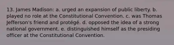 13. James Madison: a. urged an expansion of public liberty. b. played no role at the Constitutional Convention. c. was Thomas Jefferson's friend and protégé. d. opposed the idea of a strong national government. e. distinguished himself as the presiding officer at the Constitutional Convention.