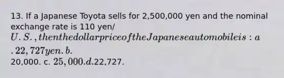 13. If a Japanese Toyota sells for 2,500,000 yen and the nominal exchange rate is 110 yen/ U.S., then the dollar price of the Japanese automobile is: a. 22,727 yen. b.20,000. c. 25,000. d.22,727.