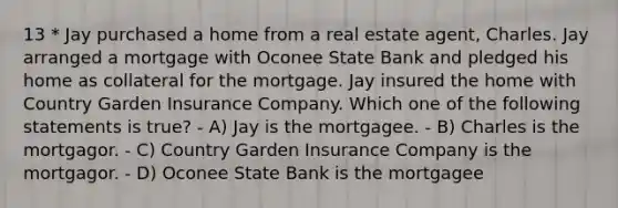 13 * Jay purchased a home from a real estate agent, Charles. Jay arranged a mortgage with Oconee State Bank and pledged his home as collateral for the mortgage. Jay insured the home with Country Garden Insurance Company. Which one of the following statements is true? - A) Jay is the mortgagee. - B) Charles is the mortgagor. - C) Country Garden Insurance Company is the mortgagor. - D) Oconee State Bank is the mortgagee