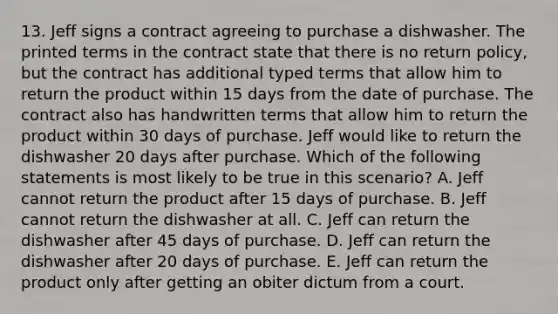 13. Jeff signs a contract agreeing to purchase a dishwasher. The printed terms in the contract state that there is no return policy, but the contract has additional typed terms that allow him to return the product within 15 days from the date of purchase. The contract also has handwritten terms that allow him to return the product within 30 days of purchase. Jeff would like to return the dishwasher 20 days after purchase. Which of the following statements is most likely to be true in this scenario? A. Jeff cannot return the product after 15 days of purchase. B. Jeff cannot return the dishwasher at all. C. Jeff can return the dishwasher after 45 days of purchase. D. Jeff can return the dishwasher after 20 days of purchase. E. Jeff can return the product only after getting an obiter dictum from a court.