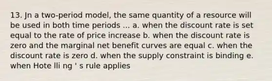 13. Jn a two-period model, the same quantity of a resource will be used in both time periods ... a. when the discount rate is set equal to the rate of price increase b. when the discount rate is zero and the marginal net benefit curves are equal c. when the discount rate is zero d. when the supply constraint is binding e. when Hote lli ng ' s rule applies