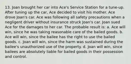 13. Joan brought her car into Ace's Service Station for a tune-up. After tuning up the car, Ace decided to visit his mother. Ace drove Joan's car. Ace was following all safety precautions when a negligent driver without insurance struck Joan's car. Joan sued Ace for the damages to her car. The probable result is: a. Ace will win, since he was taking reasonable care of the bailed goods. b. Ace will win, since the bailee has the right to use the bailed goods. c. Joan will win, since the harm was sustained during the bailee's unauthorized use of the property. d. Joan will win, since bailees are absolutely liable for bailed goods in their possession and control.