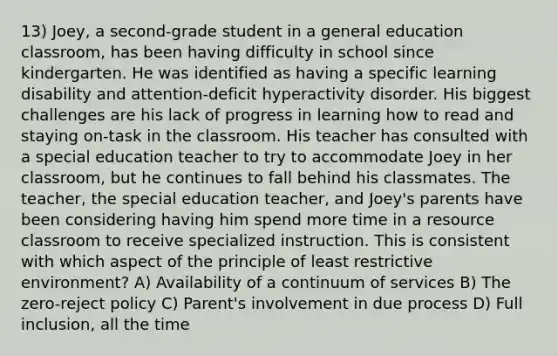 13) Joey, a second-grade student in a general education classroom, has been having difficulty in school since kindergarten. He was identified as having a specific learning disability and attention-deficit hyperactivity disorder. His biggest challenges are his lack of progress in learning how to read and staying on-task in the classroom. His teacher has consulted with a special education teacher to try to accommodate Joey in her classroom, but he continues to fall behind his classmates. The teacher, the special education teacher, and Joey's parents have been considering having him spend more time in a resource classroom to receive specialized instruction. This is consistent with which aspect of the principle of least restrictive environment? A) Availability of a continuum of services B) The zero-reject policy C) Parent's involvement in due process D) Full inclusion, all the time