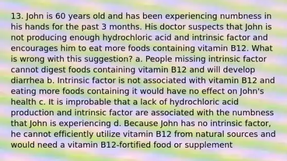 13. John is 60 years old and has been experiencing numbness in his hands for the past 3 months. His doctor suspects that John is not producing enough hydrochloric acid and intrinsic factor and encourages him to eat more foods containing vitamin B12. What is wrong with this suggestion? a. People missing intrinsic factor cannot digest foods containing vitamin B12 and will develop diarrhea b. Intrinsic factor is not associated with vitamin B12 and eating more foods containing it would have no effect on John's health c. It is improbable that a lack of hydrochloric acid production and intrinsic factor are associated with the numbness that John is experiencing d. Because John has no intrinsic factor, he cannot efficiently utilize vitamin B12 from natural sources and would need a vitamin B12-fortified food or supplement