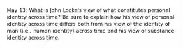 May 13: What is John Locke's view of what constitutes personal identity across time? Be sure to explain how his view of personal identity across time differs both from his view of the identity of man (i.e., human identity) across time and his view of substance identity across time.