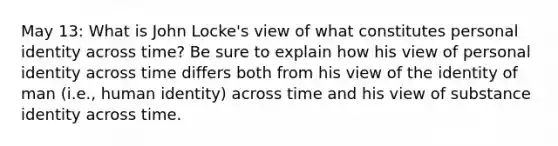 May 13: What is John Locke's view of what constitutes personal identity across time? Be sure to explain how his view of personal identity across time differs both from his view of the identity of man (i.e., human identity) across time and his view of substance identity across time.