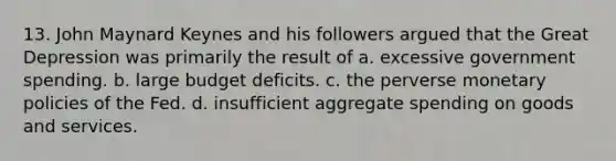 13. John Maynard Keynes and his followers argued that the Great Depression was primarily the result of a. excessive government spending. b. large budget deficits. c. the perverse monetary policies of the Fed. d. insufficient aggregate spending on goods and services.