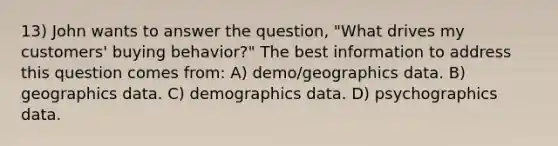 13) John wants to answer the question, "What drives my customers' buying behavior?" The best information to address this question comes from: A) demo/geographics data. B) geographics data. C) demographics data. D) psychographics data.