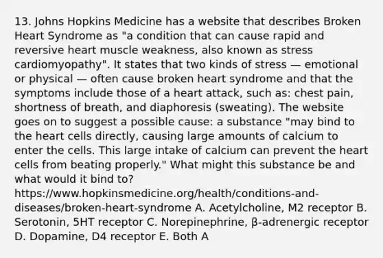 13. Johns Hopkins Medicine has a website that describes Broken Heart Syndrome as "a condition that can cause rapid and reversive heart muscle weakness, also known as stress cardiomyopathy". It states that two kinds of stress — emotional or physical — often cause broken heart syndrome and that the symptoms include those of a heart attack, such as: chest pain, shortness of breath, and diaphoresis (sweating). The website goes on to suggest a possible cause: a substance "may bind to the heart cells directly, causing large amounts of calcium to enter the cells. This large intake of calcium can prevent the heart cells from beating properly." What might this substance be and what would it bind to?https://www.hopkinsmedicine.org/health/conditions-and-diseases/broken-heart-syndrome A. Acetylcholine, M2 receptor B. Serotonin, 5HT receptor C. Norepinephrine, β-adrenergic receptor D. Dopamine, D4 receptor E. Both A