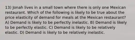 13) Jonah lives in a small town where there is only one Mexican restaurant. Which of the following is likely to be true about the price elasticity of demand for meals at the Mexican restaurant? A) Demand is likely to be perfectly inelastic. B) Demand is likely to be perfectly elastic. C) Demand is likely to be relatively elastic. D) Demand is likely to be relatively inelastic.