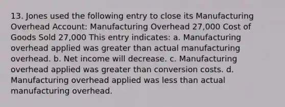 13. Jones used the following entry to close its Manufacturing Overhead Account: Manufacturing Overhead 27,000 Cost of Goods Sold 27,000 This entry indicates: a. Manufacturing overhead applied was greater than actual manufacturing overhead. b. Net income will decrease. c. Manufacturing overhead applied was greater than conversion costs. d. Manufacturing overhead applied was less than actual manufacturing overhead.