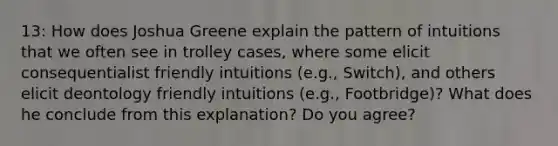 13: How does Joshua Greene explain the pattern of intuitions that we often see in trolley cases, where some elicit consequentialist friendly intuitions (e.g., Switch), and others elicit deontology friendly intuitions (e.g., Footbridge)? What does he conclude from this explanation? Do you agree?