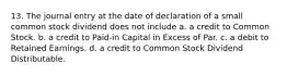 13. The journal entry at the date of declaration of a small common stock dividend does not include a. a credit to Common Stock. b. a credit to Paid-in Capital in Excess of Par. c. a debit to Retained Earnings. d. a credit to Common Stock Dividend Distributable.