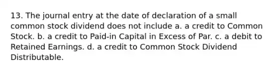 13. The journal entry at the date of declaration of a small common stock dividend does not include a. a credit to Common Stock. b. a credit to Paid-in Capital in Excess of Par. c. a debit to Retained Earnings. d. a credit to Common Stock Dividend Distributable.