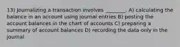 13) Journalizing a transaction involves ________. A) calculating the balance in an account using journal entries B) posting the account balances in the chart of accounts C) preparing a summary of account balances D) recording the data only in the journal