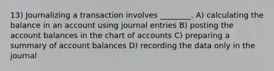 13) Journalizing a transaction involves ________. A) calculating the balance in an account using journal entries B) posting the account balances in the chart of accounts C) preparing a summary of account balances D) recording the data only in the journal