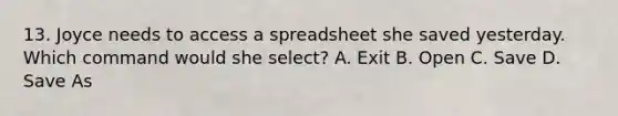 13. Joyce needs to access a spreadsheet she saved yesterday. Which command would she select? A. Exit B. Open C. Save D. Save As