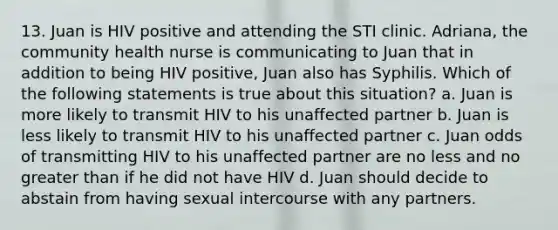 13. Juan is HIV positive and attending the STI clinic. Adriana, the community health nurse is communicating to Juan that in addition to being HIV positive, Juan also has Syphilis. Which of the following statements is true about this situation? a. Juan is more likely to transmit HIV to his unaffected partner b. Juan is less likely to transmit HIV to his unaffected partner c. Juan odds of transmitting HIV to his unaffected partner are no less and no greater than if he did not have HIV d. Juan should decide to abstain from having sexual intercourse with any partners.