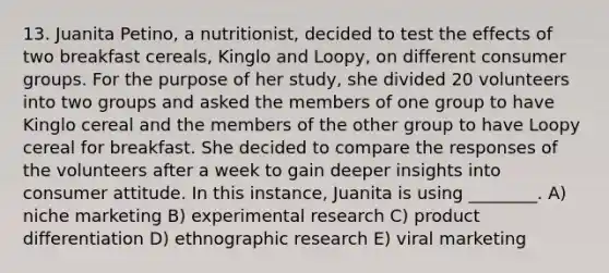 13. Juanita Petino, a nutritionist, decided to test the effects of two breakfast cereals, Kinglo and Loopy, on different consumer groups. For the purpose of her study, she divided 20 volunteers into two groups and asked the members of one group to have Kinglo cereal and the members of the other group to have Loopy cereal for breakfast. She decided to compare the responses of the volunteers after a week to gain deeper insights into consumer attitude. In this instance, Juanita is using ________. A) niche marketing B) experimental research C) product differentiation D) ethnographic research E) viral marketing