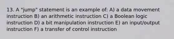 13. A "jump" statement is an example of: A) a data movement instruction B) an arithmetic instruction C) a Boolean logic instruction D) a bit manipulation instruction E) an input/output instruction F) a transfer of control instruction