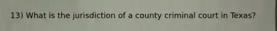 13) What is the jurisdiction of a county criminal court in Texas?