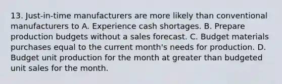 13. Just-in-time manufacturers are more likely than conventional manufacturers to A. Experience cash shortages. B. Prepare production budgets without a sales forecast. C. Budget materials purchases equal to the current month's needs for production. D. Budget unit production for the month at greater than budgeted unit sales for the month.