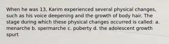 When he was 13, Karim experienced several physical changes, such as his voice deepening and the growth of body hair. The stage during which these physical changes occurred is called: a. menarche b. spermarche c. puberty d. the adolescent growth spurt