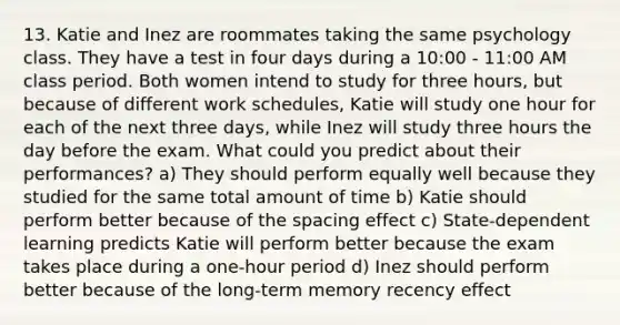 13. Katie and Inez are roommates taking the same psychology class. They have a test in four days during a 10:00 - 11:00 AM class period. Both women intend to study for three hours, but because of different work schedules, Katie will study one hour for each of the next three days, while Inez will study three hours the day before the exam. What could you predict about their performances? a) They should perform equally well because they studied for the same total amount of time b) Katie should perform better because of the spacing effect c) State-dependent learning predicts Katie will perform better because the exam takes place during a one-hour period d) Inez should perform better because of the long-term memory recency effect