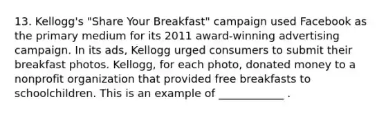 13. Kellogg's "Share Your Breakfast" campaign used Facebook as the primary medium for its 2011 award-winning advertising campaign. In its ads, Kellogg urged consumers to submit their breakfast photos. Kellogg, for each photo, donated money to a nonprofit organization that provided free breakfasts to schoolchildren. This is an example of ____________ .