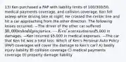 13) Ken purchased a PAP with liability limits of 100/300/50, medical payments coverage, and collision coverage. Ken fell asleep while driving late at night. He crossed the center line and hit a car approaching from the other direction. The following losses occurred. —The driver of the other car suffered 30,000 in bodily injuries. —Ken's car sustained5,000 in damages. —Ken incurred 5,000 in medical expenses. —The car that Ken hit was a total loss. Which of Ken's Personal Auto Policy (PAP) coverages will cover the damage to Ken's car? A) bodily injury liability B) collision coverage C) medical payments coverage D) property damage liability