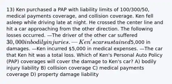 13) Ken purchased a PAP with liability limits of 100/300/50, medical payments coverage, and collision coverage. Ken fell asleep while driving late at night. He crossed the center line and hit a car approaching from the other direction. The following losses occurred. —The driver of the other car suffered 30,000 in bodily injuries. —Ken's car sustained5,000 in damages. —Ken incurred 5,000 in medical expenses. —The car that Ken hit was a total loss. Which of Ken's Personal Auto Policy (PAP) coverages will cover the damage to Ken's car? A) bodily injury liability B) collision coverage C) medical payments coverage D) property damage liability