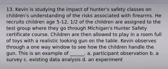 13. Kevin is studying the impact of hunter's safety classes on children's understanding of the risks associated with firearms. He recruits children age 5-12, 1/2 of the children are assigned to the test group where they go through Michigan's Hunter Safety certificate course. Children are then allowed to play in a room full of toys with a realistic looking gun on the table. Kevin observes through a one way window to see how the children handle the gun. This is an example of ______. a. participant observation b. a survey c. existing data analysis d. an experiment