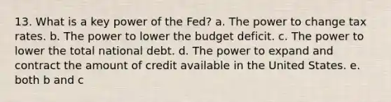 13. What is a key power of the Fed? a. The power to change tax rates. b. The power to lower the budget deficit. c. The power to lower the total national debt. d. The power to expand and contract the amount of credit available in the United States. e. both b and c