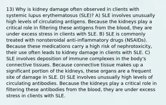 13) Why is kidney damage often observed in clients with systemic lupus erythematosus (SLE)? A) SLE involves unusually high levels of circulating antigens. Because the kidneys play a critical role in filtering these antigens from the blood, they are under excess stress in clients with SLE. B) SLE is commonly treated with nonsteroidal anti-inflammatory drugs (NSAIDs). Because these medications carry a high risk of nephrotoxicity, their use often leads to kidney damage in clients with SLE. C) SLE involves deposition of immune complexes in the body's connective tissues. Because connective tissue makes up a significant portion of the kidneys, these organs are a frequent site of damage in SLE. D) SLE involves unusually high levels of circulating antibodies. Because the kidneys play a critical role in filtering these antibodies from the blood, they are under excess stress in clients with SLE.