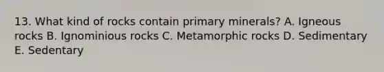 13. What kind of rocks contain primary minerals? A. Igneous rocks B. Ignominious rocks C. Metamorphic rocks D. Sedimentary E. Sedentary