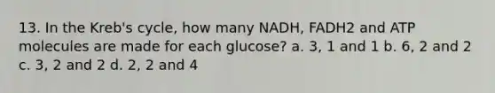 13. In the Kreb's cycle, how many NADH, FADH2 and ATP molecules are made for each glucose? a. 3, 1 and 1 b. 6, 2 and 2 c. 3, 2 and 2 d. 2, 2 and 4