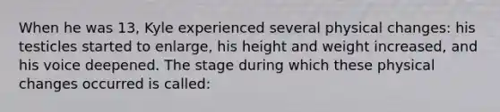 When he was 13, Kyle experienced several physical changes: his testicles started to enlarge, his height and weight increased, and his voice deepened. The stage during which these physical changes occurred is called: