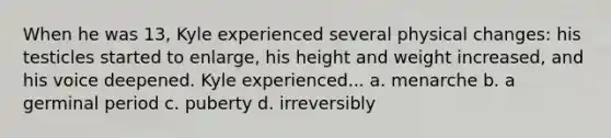 When he was 13, Kyle experienced several physical changes: his testicles started to enlarge, his height and weight increased, and his voice deepened. Kyle experienced... a. menarche b. a germinal period c. puberty d. irreversibly