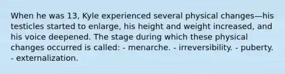 When he was 13, Kyle experienced several physical changes—his testicles started to enlarge, his height and weight increased, and his voice deepened. The stage during which these physical changes occurred is called: - menarche. - irreversibility. - puberty. - externalization.