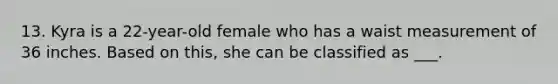 13. Kyra is a 22-year-old female who has a waist measurement of 36 inches. Based on this, she can be classified as ___.