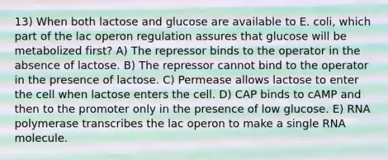 13) When both lactose and glucose are available to E. coli, which part of the lac operon regulation assures that glucose will be metabolized first? A) The repressor binds to the operator in the absence of lactose. B) The repressor cannot bind to the operator in the presence of lactose. C) Permease allows lactose to enter the cell when lactose enters the cell. D) CAP binds to cAMP and then to the promoter only in the presence of low glucose. E) RNA polymerase transcribes the lac operon to make a single RNA molecule.