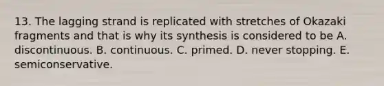 13. The lagging strand is replicated with stretches of Okazaki fragments and that is why its synthesis is considered to be A. discontinuous. B. continuous. C. primed. D. never stopping. E. semiconservative.