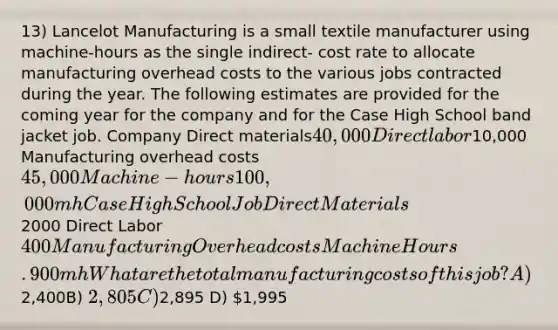 13) Lancelot Manufacturing is a small textile manufacturer using machine-hours as the single indirect- cost rate to allocate manufacturing overhead costs to the various jobs contracted during the year. The following estimates are provided for the coming year for the company and for the Case High School band jacket job. Company Direct materials40,000 Direct labor10,000 Manufacturing overhead costs 45,000 Machine-hours 100,000 mh Case High School Job Direct Materials2000 Direct Labor 400 Manufacturing Overhead costs Machine Hours. 900mh What are the total manufacturing costs of this job? A)2,400B) 2,805C)2,895 D) 1,995