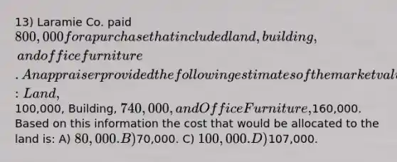 13) Laramie Co. paid 800,000 for a purchase that included land, building, and office furniture. An appraiser provided the following estimates of the market values of the assets if they had been purchased separately: Land,100,000, Building, 740,000, and Office Furniture,160,000. Based on this information the cost that would be allocated to the land is: A) 80,000. B)70,000. C) 100,000. D)107,000.