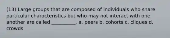 (13) Large groups that are composed of individuals who share particular characteristics but who may not interact with one another are called __________. a. peers b. cohorts c. cliques d. crowds