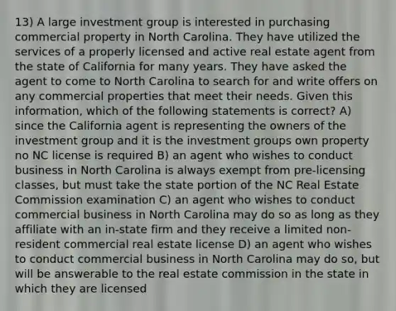 13) A large investment group is interested in purchasing commercial property in North Carolina. They have utilized the services of a properly licensed and active real estate agent from the state of California for many years. They have asked the agent to come to North Carolina to search for and write offers on any commercial properties that meet their needs. Given this information, which of the following statements is correct? A) since the California agent is representing the owners of the investment group and it is the investment groups own property no NC license is required B) an agent who wishes to conduct business in North Carolina is always exempt from pre-licensing classes, but must take the state portion of the NC Real Estate Commission examination C) an agent who wishes to conduct commercial business in North Carolina may do so as long as they affiliate with an in-state firm and they receive a limited non-resident commercial real estate license D) an agent who wishes to conduct commercial business in North Carolina may do so, but will be answerable to the real estate commission in the state in which they are licensed